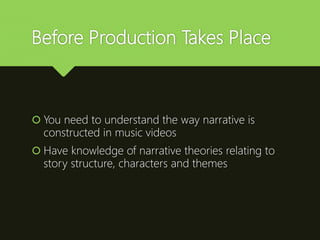 Before Production Takes Place
 You need to understand the way narrative is
constructed in music videos
 Have knowledge of narrative theories relating to
story structure, characters and themes
 