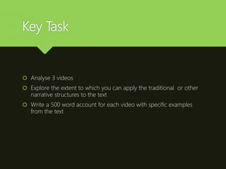 Key Task
 Analyse 3 videos
 Explore the extent to which you can apply the traditional or other
narrative structures to the text
 Write a 500 word account for each video with specific examples
from the text
 