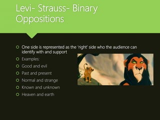 Levi- Strauss- Binary
Oppositions
 One side is represented as the ‘right’ side who the audience can
identify with and support
 Examples:
 Good and evil
 Past and present
 Normal and strange
 Known and unknown
 Heaven and earth
 