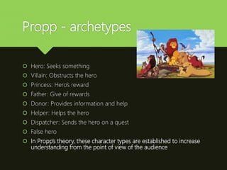 Propp - archetypes
 Hero: Seeks something
 Villain: Obstructs the hero
 Princess: Hero’s reward
 Father: Give of rewards
 Donor: Provides information and help
 Helper: Helps the hero
 Dispatcher: Sends the hero on a quest
 False hero
 In Propp’s theory, these character types are established to increase
understanding from the point of view of the audience
 