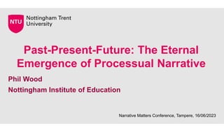 Past-Present-Future: The Eternal
Emergence of Processual Narrative
Phil Wood
Nottingham Institute of Education
Narrative Matters Conference, Tampere, 16/06/2023
 