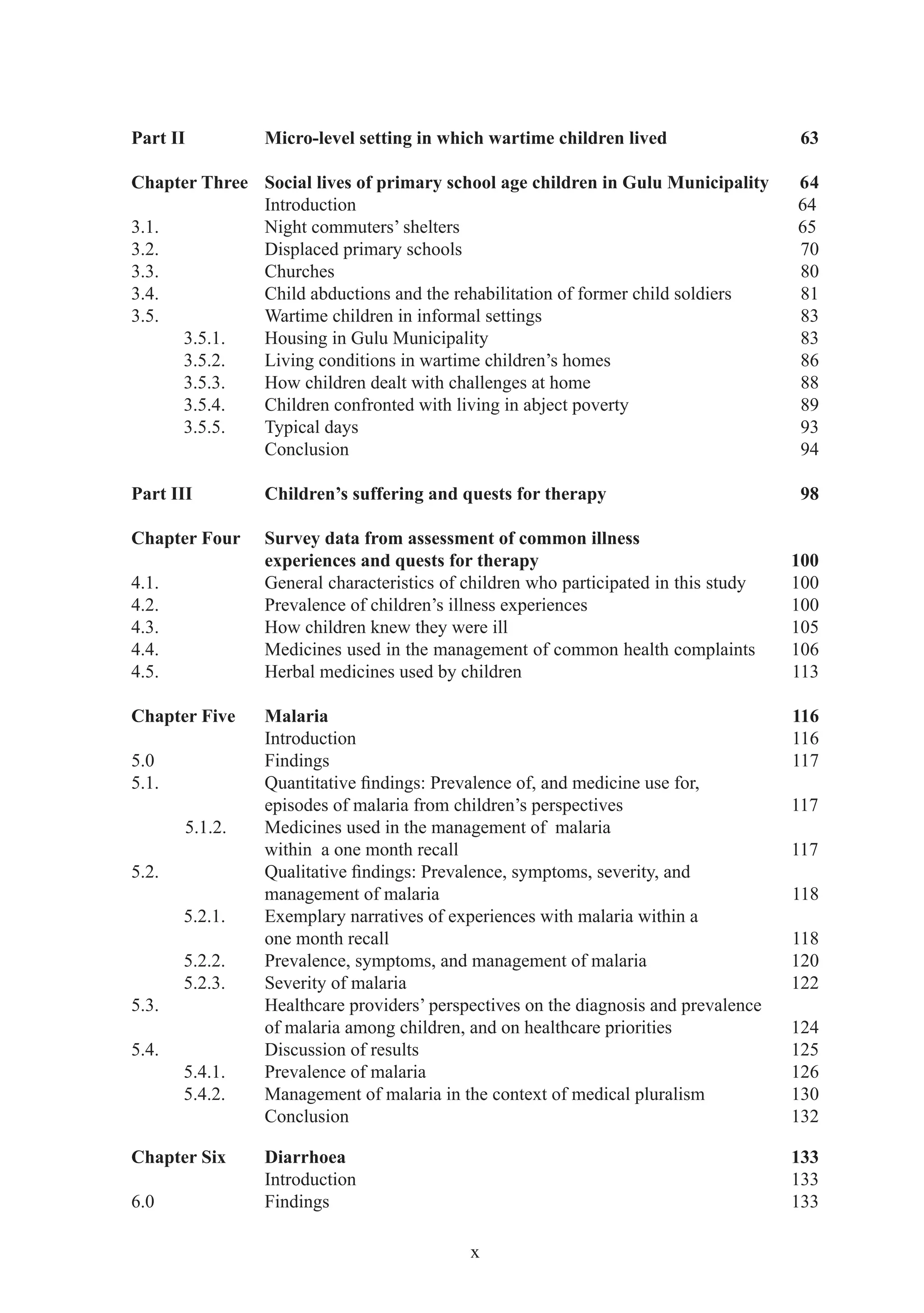 Part II         Micro-level setting in which wartime children lived                   63

Chapter Three Social lives of primary school age children in Gulu Municipality       64
              Introduction                                                           64
3.1.          Night commuters’ shelters                                              65
3.2.          Displaced primary schools                                              70
3.3.          Churches                                                               80
3.4.          Child abductions and the rehabilitation of former child soldiers       81
3.5.          Wartime children in informal settings                                  83
     3.5.1.   Housing in Gulu Municipality                                           83
     3.5.2.   Living conditions in wartime children’s homes                          86
     3.5.3.   How children dealt with challenges at home                             88
     3.5.4.   Children confronted with living in abject poverty                      89
     3.5.5.   Typical days                                                           93
              Conclusion                                                             94

Part III        Children’s suffering and quests for therapy                           98

Chapter Four    Survey data from assessment of common illness
                experiences and quests for therapy                                   100
4.1.            General characteristics of children who participated in this study   100
4.2.            Prevalence of children’s illness experiences                         100
4.3.            How children knew they were ill                                      105
4.4.            Medicines used in the management of common health complaints         106
4.5.            Herbal medicines used by children                                    113

Chapter Five    Malaria                                                              116
                Introduction                                                         116
5.0             Findings                                                             117
5.1.            Quantitative ﬁndings: Prevalence of, and medicine use for,
                episodes of malaria from children’s perspectives                     117
       5.1.2.   Medicines used in the management of malaria
                within a one month recall                                            117
5.2.            Qualitative ﬁndings: Prevalence, symptoms, severity, and
                management of malaria                                                118
       5.2.1.   Exemplary narratives of experiences with malaria within a
                one month recall                                                     118
       5.2.2.   Prevalence, symptoms, and management of malaria                      120
       5.2.3.   Severity of malaria                                                  122
5.3.            Healthcare providers’ perspectives on the diagnosis and prevalence
                of malaria among children, and on healthcare priorities              124
5.4.            Discussion of results                                                125
       5.4.1.   Prevalence of malaria                                                126
       5.4.2.   Management of malaria in the context of medical pluralism            130
                Conclusion                                                           132

Chapter Six     Diarrhoea                                                            133
                Introduction                                                         133
6.0             Findings                                                             133

                                           x
 
