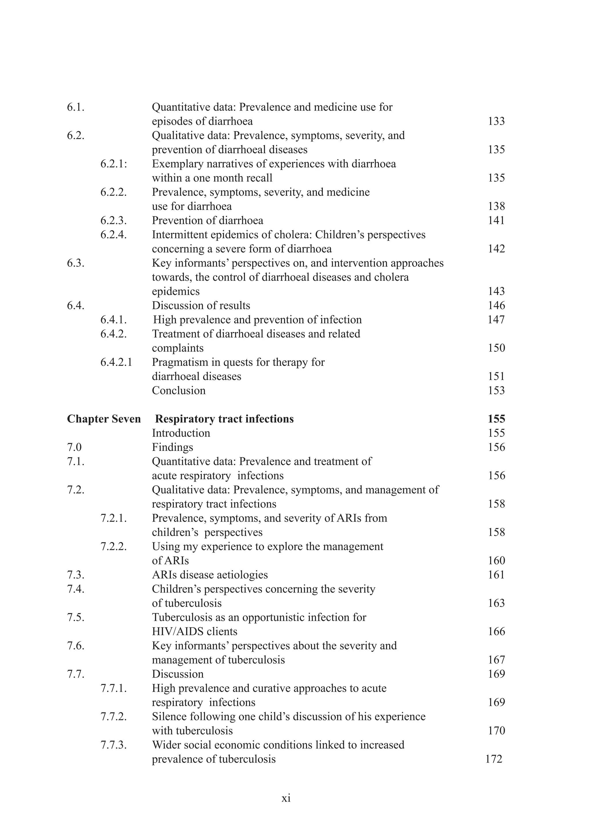 6.1.             Quantitative data: Prevalence and medicine use for
                 episodes of diarrhoea                                          133
6.2.             Qualitative data: Prevalence, symptoms, severity, and
                 prevention of diarrhoeal diseases                              135
       6.2.1:    Exemplary narratives of experiences with diarrhoea
                 within a one month recall                                      135
       6.2.2.    Prevalence, symptoms, severity, and medicine
                 use for diarrhoea                                              138
       6.2.3.    Prevention of diarrhoea                                        141
       6.2.4.    Intermittent epidemics of cholera: Children’s perspectives
                 concerning a severe form of diarrhoea                          142
6.3.             Key informants’ perspectives on, and intervention approaches
                 towards, the control of diarrhoeal diseases and cholera
                 epidemics                                                      143
6.4.             Discussion of results                                          146
       6.4.1.    High prevalence and prevention of infection                    147
       6.4.2.    Treatment of diarrhoeal diseases and related
                 complaints                                                     150
       6.4.2.1   Pragmatism in quests for therapy for
                 diarrhoeal diseases                                            151
                 Conclusion                                                     153

Chapter Seven     Respiratory tract infections                                  155
                 Introduction                                                   155
7.0              Findings                                                       156
7.1.             Quantitative data: Prevalence and treatment of
                 acute respiratory infections                                   156
7.2.             Qualitative data: Prevalence, symptoms, and management of
                 respiratory tract infections                                   158
       7.2.1.    Prevalence, symptoms, and severity of ARIs from
                 children’s perspectives                                        158
       7.2.2.    Using my experience to explore the management
                 of ARIs                                                        160
7.3.             ARIs disease aetiologies                                       161
7.4.             Children’s perspectives concerning the severity
                 of tuberculosis                                                163
7.5.             Tuberculosis as an opportunistic infection for
                 HIV/AIDS clients                                               166
7.6.             Key informants’ perspectives about the severity and
                 management of tuberculosis                                     167
7.7.             Discussion                                                     169
       7.7.1.    High prevalence and curative approaches to acute
                 respiratory infections                                         169
       7.7.2.    Silence following one child’s discussion of his experience
                 with tuberculosis                                              170
       7.7.3.    Wider social economic conditions linked to increased
                 prevalence of tuberculosis                                     172


                                           xi
 