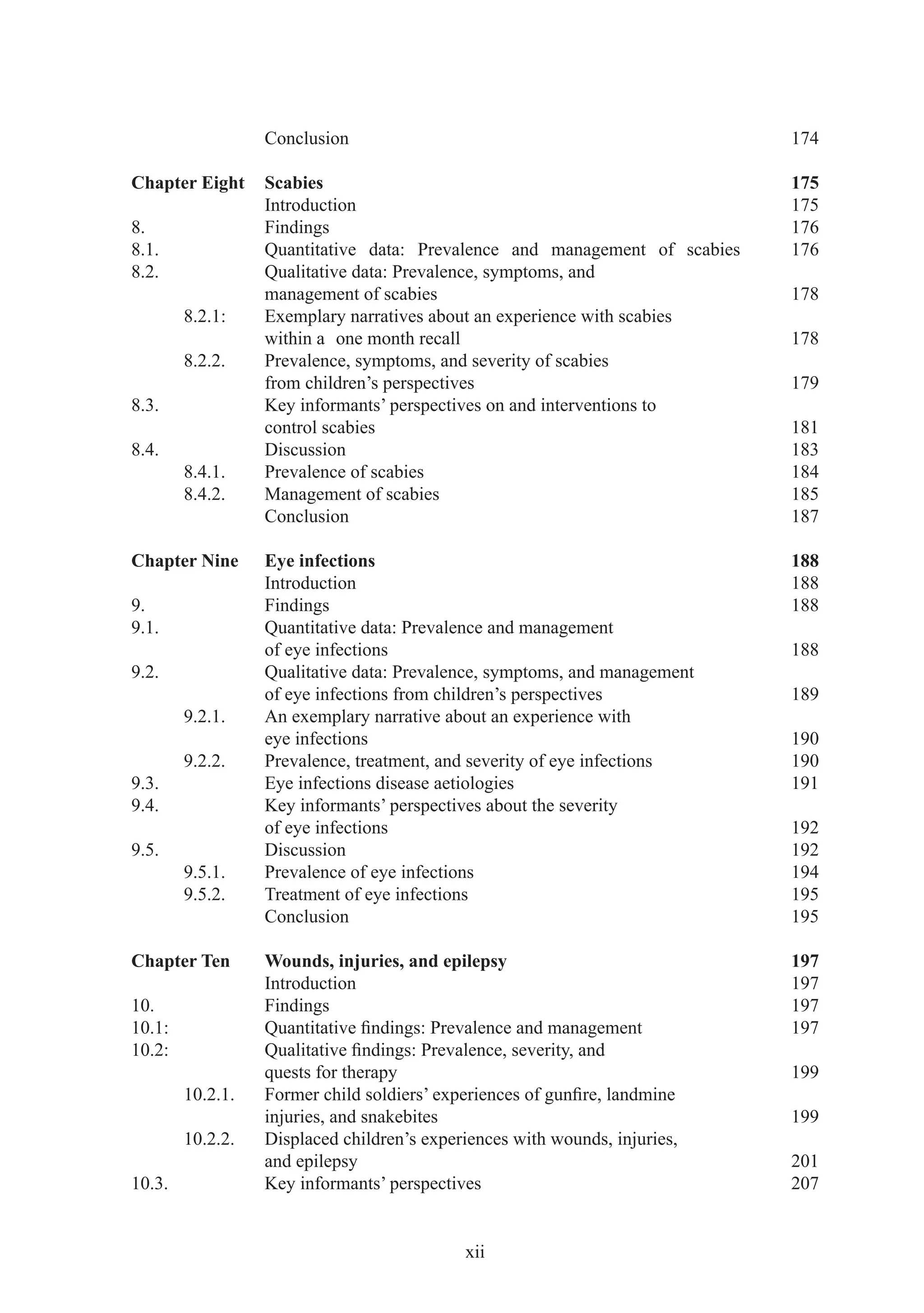 Conclusion                                                174

Chapter Eight     Scabies                                                   175
                  Introduction                                              175
8.                Findings                                                  176
8.1.              Quantitative data: Prevalence and management of scabies   176
8.2.              Qualitative data: Prevalence, symptoms, and
                  management of scabies                                     178
        8.2.1:    Exemplary narratives about an experience with scabies
                  within a one month recall                                 178
        8.2.2.    Prevalence, symptoms, and severity of scabies
                  from children’s perspectives                              179
8.3.              Key informants’ perspectives on and interventions to
                  control scabies                                           181
8.4.              Discussion                                                183
        8.4.1.    Prevalence of scabies                                     184
        8.4.2.    Management of scabies                                     185
                  Conclusion                                                187

Chapter Nine      Eye infections                                            188
                  Introduction                                              188
9.                Findings                                                  188
9.1.              Quantitative data: Prevalence and management
                  of eye infections                                         188
9.2.              Qualitative data: Prevalence, symptoms, and management
                  of eye infections from children’s perspectives            189
        9.2.1.    An exemplary narrative about an experience with
                  eye infections                                            190
        9.2.2.    Prevalence, treatment, and severity of eye infections     190
9.3.              Eye infections disease aetiologies                        191
9.4.              Key informants’ perspectives about the severity
                  of eye infections                                         192
9.5.              Discussion                                                192
        9.5.1.    Prevalence of eye infections                              194
        9.5.2.    Treatment of eye infections                               195
                  Conclusion                                                195

Chapter Ten       Wounds, injuries, and epilepsy                            197
                  Introduction                                              197
10.               Findings                                                  197
10.1:             Quantitative ﬁndings: Prevalence and management           197
10.2:             Qualitative ﬁndings: Prevalence, severity, and
                  quests for therapy                                        199
        10.2.1.   Former child soldiers’ experiences of gunﬁre, landmine
                  injuries, and snakebites                                  199
        10.2.2.   Displaced children’s experiences with wounds, injuries,
                  and epilepsy                                              201
10.3.             Key informants’ perspectives                              207


                                            xii
 