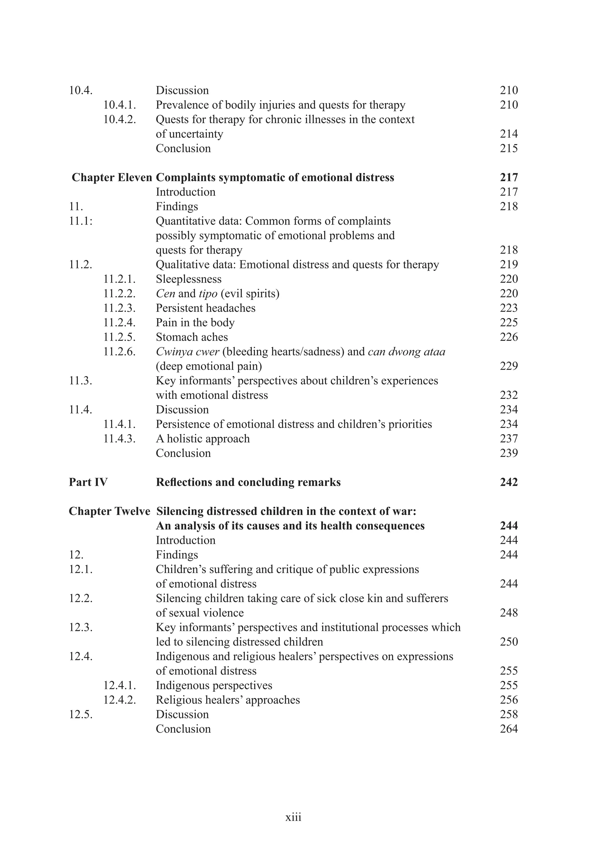 10.4.             Discussion                                                    210
        10.4.1.   Prevalence of bodily injuries and quests for therapy          210
        10.4.2.   Quests for therapy for chronic illnesses in the context
                  of uncertainty                                                214
                  Conclusion                                                    215

 Chapter Eleven Complaints symptomatic of emotional distress                    217
                Introduction                                                    217
11.             Findings                                                        218
11.1:           Quantitative data: Common forms of complaints
                possibly symptomatic of emotional problems and
                quests for therapy                                              218
11.2.           Qualitative data: Emotional distress and quests for therapy     219
      11.2.1.   Sleeplessness                                                   220
      11.2.2.   Cen and tipo (evil spirits)                                     220
      11.2.3.   Persistent headaches                                            223
      11.2.4.   Pain in the body                                                225
      11.2.5.   Stomach aches                                                   226
      11.2.6.   Cwinya cwer (bleeding hearts/sadness) and can dwong ataa
                (deep emotional pain)                                           229
11.3.           Key informants’ perspectives about children’s experiences
                with emotional distress                                         232
11.4.           Discussion                                                      234
      11.4.1.   Persistence of emotional distress and children’s priorities     234
      11.4.3.   A holistic approach                                             237
                Conclusion                                                      239

Part IV           Reﬂections and concluding remarks                             242

Chapter Twelve Silencing distressed children in the context of war:
               An analysis of its causes and its health consequences            244
               Introduction                                                     244
12.            Findings                                                         244
12.1.          Children’s suffering and critique of public expressions
               of emotional distress                                            244
12.2.          Silencing children taking care of sick close kin and sufferers
               of sexual violence                                               248
12.3.          Key informants’ perspectives and institutional processes which
               led to silencing distressed children                             250
12.4.          Indigenous and religious healers’ perspectives on expressions
               of emotional distress                                            255
      12.4.1.  Indigenous perspectives                                          255
      12.4.2.  Religious healers’ approaches                                    256
12.5.          Discussion                                                       258
               Conclusion                                                       264




                                             xiii
 