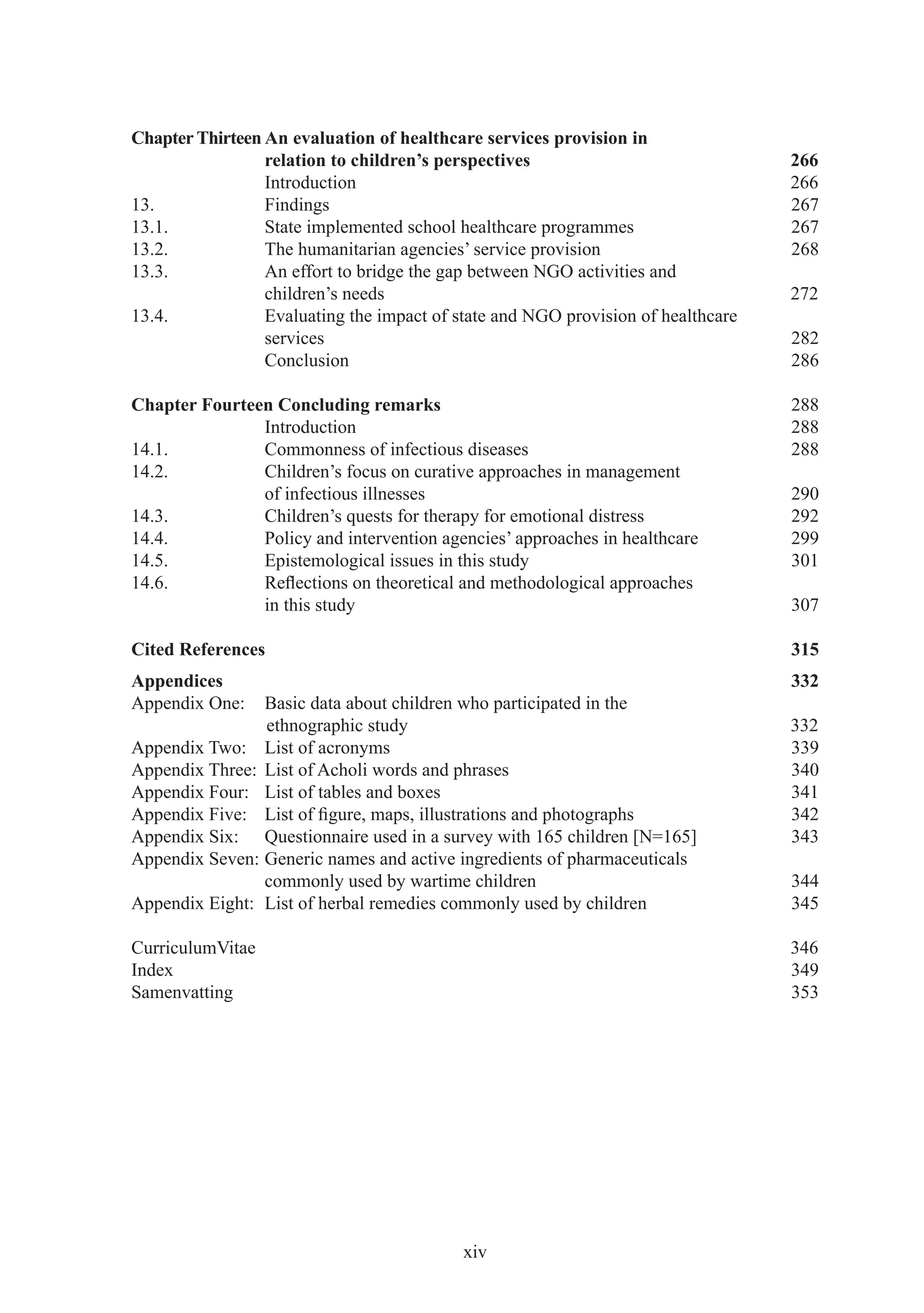 Chapter Thirteen An evaluation of healthcare services provision in
                 relation to children’s perspectives                              266
                 Introduction                                                     266
13.              Findings                                                         267
13.1.            State implemented school healthcare programmes                   267
13.2.            The humanitarian agencies’ service provision                     268
13.3.            An effort to bridge the gap between NGO activities and
                 children’s needs                                                 272
13.4.            Evaluating the impact of state and NGO provision of healthcare
                 services                                                         282
                 Conclusion                                                       286

Chapter Fourteen Concluding remarks                                               288
               Introduction                                                       288
14.1.          Commonness of infectious diseases                                  288
14.2.          Children’s focus on curative approaches in management
               of infectious illnesses                                            290
14.3.          Children’s quests for therapy for emotional distress               292
14.4.          Policy and intervention agencies’ approaches in healthcare         299
14.5.          Epistemological issues in this study                               301
14.6.          Reﬂections on theoretical and methodological approaches
               in this study                                                      307

Cited References                                                                  315
Appendices                                                                        332
Appendix One:   Basic data about children who participated in the
                ethnographic study                                                332
Appendix Two: List of acronyms                                                    339
Appendix Three: List of Acholi words and phrases                                  340
Appendix Four: List of tables and boxes                                           341
Appendix Five: List of ﬁgure, maps, illustrations and photographs                 342
Appendix Six: Questionnaire used in a survey with 165 children [N=165]            343
Appendix Seven: Generic names and active ingredients of pharmaceuticals
                commonly used by wartime children                                 344
Appendix Eight: List of herbal remedies commonly used by children                 345

CurriculumVitae                                                                   346
Index                                                                             349
Samenvatting                                                                      353




                                           xiv
 