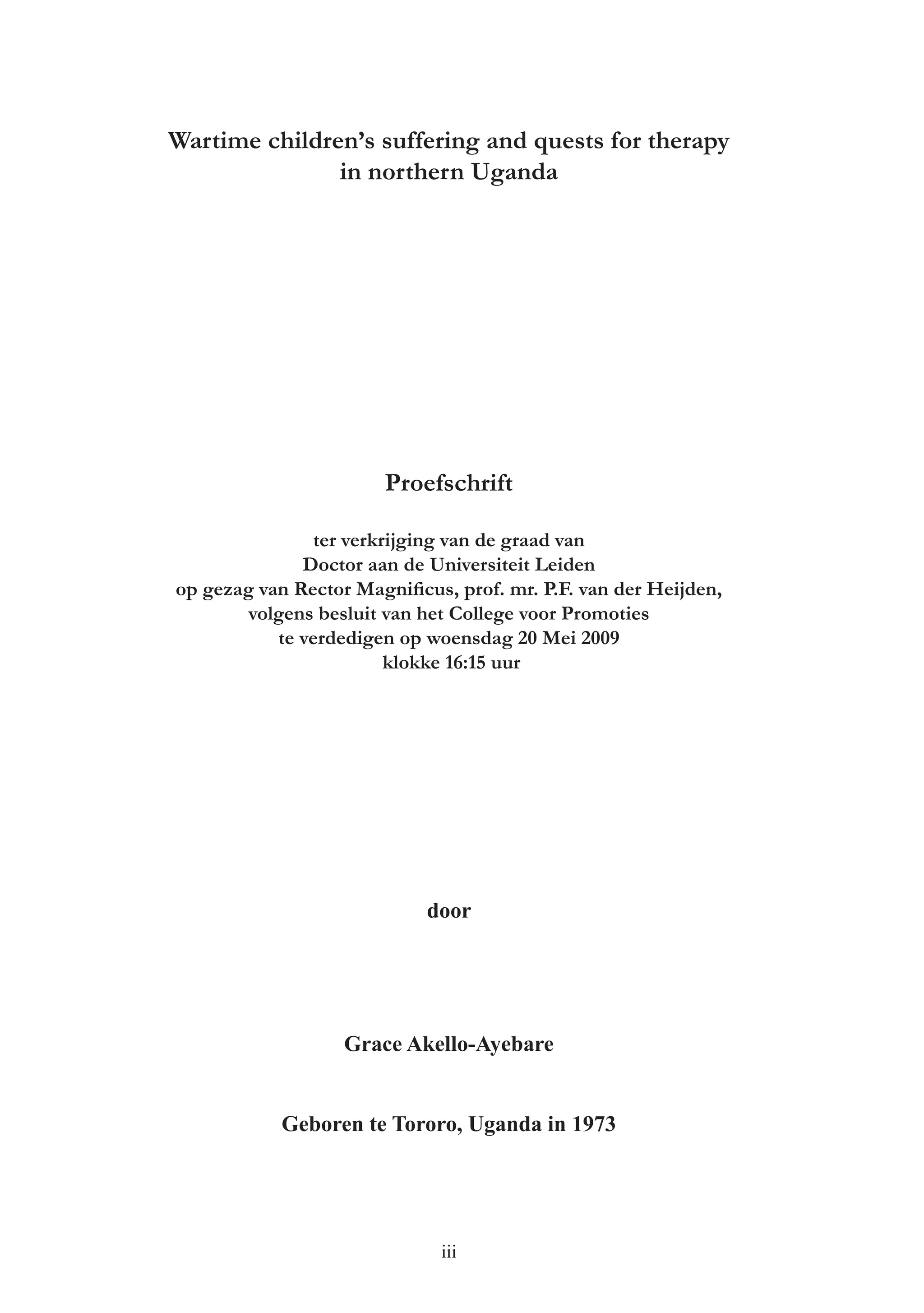Wartime children’s suffering and quests for therapy
               in northern Uganda




                       Proefschrift

               ter verkrijging van de graad van
              Doctor aan de Universiteit Leiden
op gezag van Rector Magniﬁcus, prof. mr. P.F. van der Heijden,
       volgens besluit van het College voor Promoties
           te verdedigen op woensdag 20 Mei 2009
                        klokke 16:15 uur




                            door




                   Grace Akello-Ayebare


            Geboren te Tororo, Uganda in 1973




                              iii
 