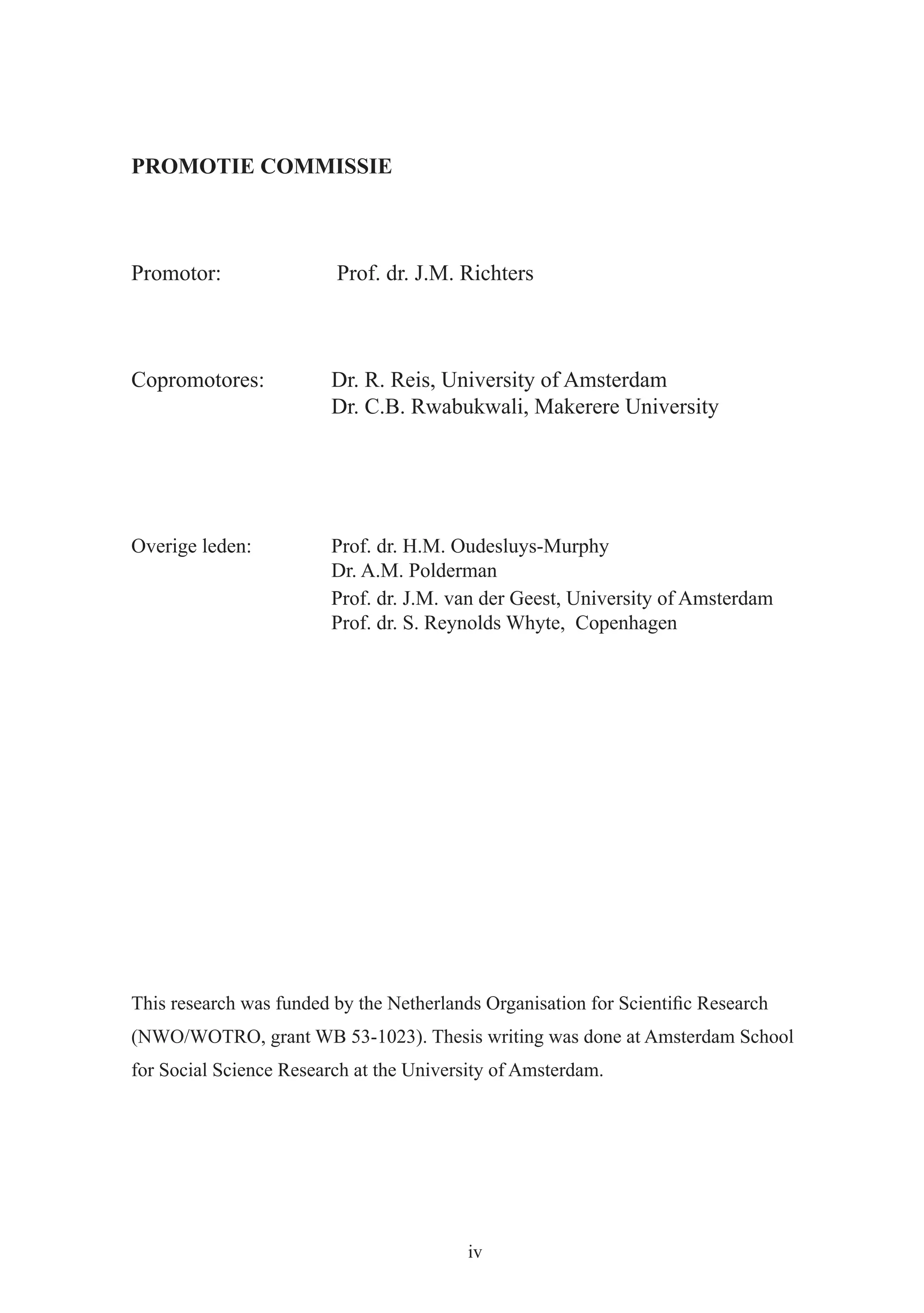 PROMOTIE COMMISSIE



Promotor:                Prof. dr. J.M. Richters



Copromotores:           Dr. R. Reis, University of Amsterdam
                        Dr. C.B. Rwabukwali, Makerere University




Overige leden:          Prof. dr. H.M. Oudesluys-Murphy
                        Dr. A.M. Polderman
                        Prof. dr. J.M. van der Geest, University of Amsterdam
                        Prof. dr. S. Reynolds Whyte, Copenhagen




This research was funded by the Netherlands Organisation for Scientiﬁc Research
(NWO/WOTRO, grant WB 53-1023). Thesis writing was done at Amsterdam School
for Social Science Research at the University of Amsterdam.




                                          iv
 