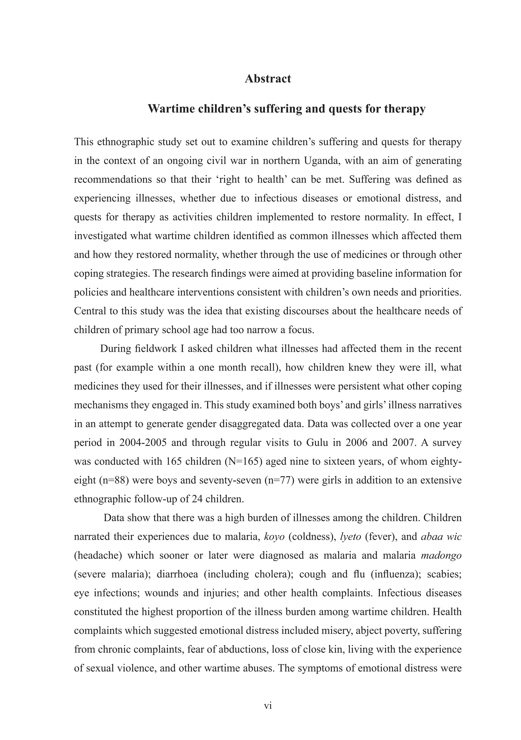 Abstract

                 Wartime children’s suffering and quests for therapy

This ethnographic study set out to examine children’s suffering and quests for therapy
in the context of an ongoing civil war in northern Uganda, with an aim of generating
recommendations so that their ‘right to health’ can be met. Suffering was deﬁned as
experiencing illnesses, whether due to infectious diseases or emotional distress, and
quests for therapy as activities children implemented to restore normality. In effect, I
investigated what wartime children identiﬁed as common illnesses which affected them
and how they restored normality, whether through the use of medicines or through other
coping strategies. The research ﬁndings were aimed at providing baseline information for
policies and healthcare interventions consistent with children’s own needs and priorities.
Central to this study was the idea that existing discourses about the healthcare needs of
children of primary school age had too narrow a focus.
      During ﬁeldwork I asked children what illnesses had affected them in the recent
past (for example within a one month recall), how children knew they were ill, what
medicines they used for their illnesses, and if illnesses were persistent what other coping
mechanisms they engaged in. This study examined both boys’ and girls’ illness narratives
in an attempt to generate gender disaggregated data. Data was collected over a one year
period in 2004-2005 and through regular visits to Gulu in 2006 and 2007. A survey
was conducted with 165 children (N=165) aged nine to sixteen years, of whom eighty-
eight (n=88) were boys and seventy-seven (n=77) were girls in addition to an extensive
ethnographic follow-up of 24 children.
      Data show that there was a high burden of illnesses among the children. Children
narrated their experiences due to malaria, koyo (coldness), lyeto (fever), and abaa wic
(headache) which sooner or later were diagnosed as malaria and malaria madongo
(severe malaria); diarrhoea (including cholera); cough and ﬂu (inﬂuenza); scabies;
eye infections; wounds and injuries; and other health complaints. Infectious diseases
constituted the highest proportion of the illness burden among wartime children. Health
complaints which suggested emotional distress included misery, abject poverty, suffering
from chronic complaints, fear of abductions, loss of close kin, living with the experience
of sexual violence, and other wartime abuses. The symptoms of emotional distress were


                                            vi
 