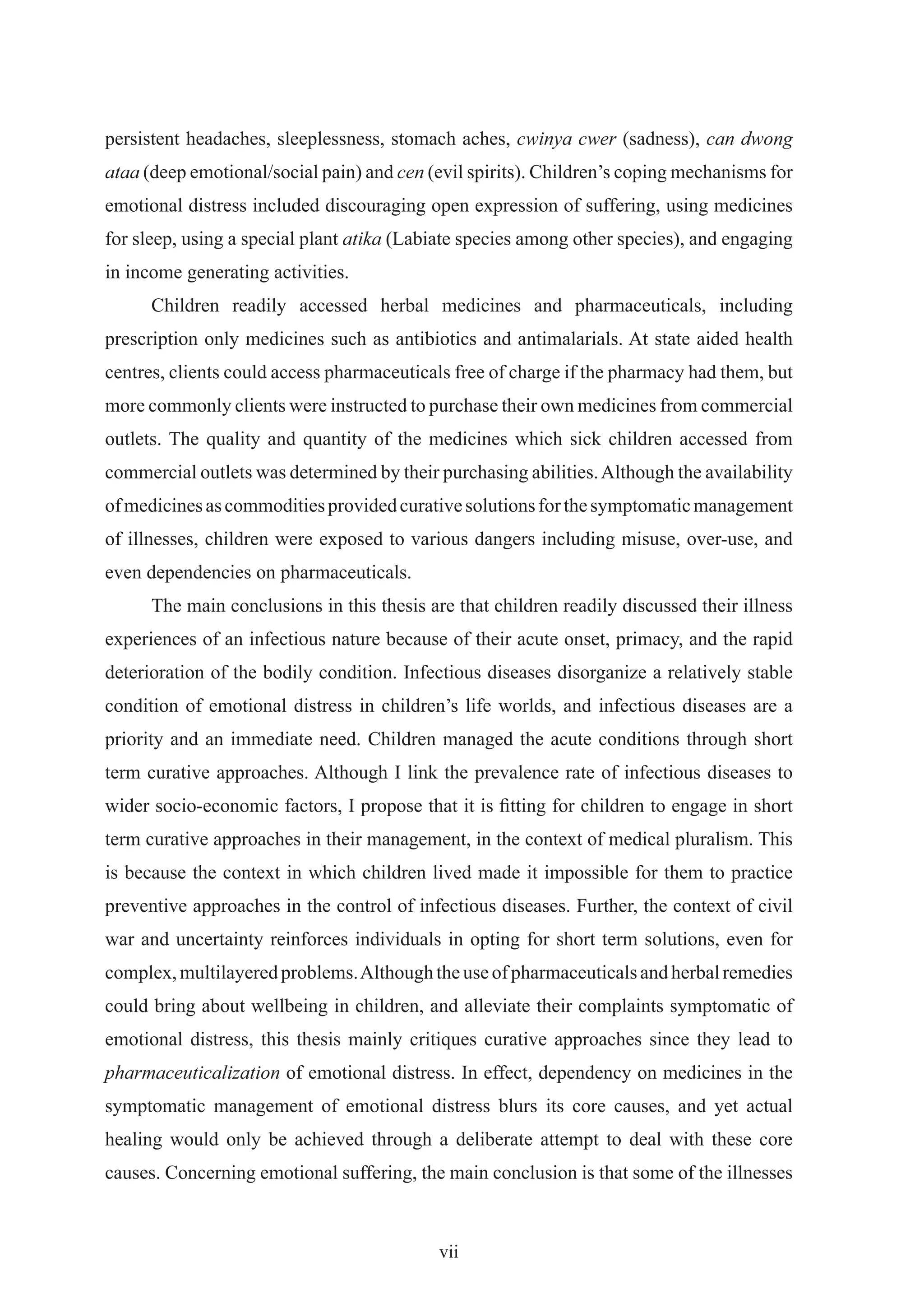 persistent headaches, sleeplessness, stomach aches, cwinya cwer (sadness), can dwong
ataa (deep emotional/social pain) and cen (evil spirits). Children’s coping mechanisms for
emotional distress included discouraging open expression of suffering, using medicines
for sleep, using a special plant atika (Labiate species among other species), and engaging
in income generating activities.
      Children readily accessed herbal medicines and pharmaceuticals, including
prescription only medicines such as antibiotics and antimalarials. At state aided health
centres, clients could access pharmaceuticals free of charge if the pharmacy had them, but
more commonly clients were instructed to purchase their own medicines from commercial
outlets. The quality and quantity of the medicines which sick children accessed from
commercial outlets was determined by their purchasing abilities. Although the availability
of medicines as commodities provided curative solutions for the symptomatic management
of illnesses, children were exposed to various dangers including misuse, over-use, and
even dependencies on pharmaceuticals.
      The main conclusions in this thesis are that children readily discussed their illness
experiences of an infectious nature because of their acute onset, primacy, and the rapid
deterioration of the bodily condition. Infectious diseases disorganize a relatively stable
condition of emotional distress in children’s life worlds, and infectious diseases are a
priority and an immediate need. Children managed the acute conditions through short
term curative approaches. Although I link the prevalence rate of infectious diseases to
wider socio-economic factors, I propose that it is ﬁtting for children to engage in short
term curative approaches in their management, in the context of medical pluralism. This
is because the context in which children lived made it impossible for them to practice
preventive approaches in the control of infectious diseases. Further, the context of civil
war and uncertainty reinforces individuals in opting for short term solutions, even for
complex, multilayered problems. Although the use of pharmaceuticals and herbal remedies
could bring about wellbeing in children, and alleviate their complaints symptomatic of
emotional distress, this thesis mainly critiques curative approaches since they lead to
pharmaceuticalization of emotional distress. In effect, dependency on medicines in the
symptomatic management of emotional distress blurs its core causes, and yet actual
healing would only be achieved through a deliberate attempt to deal with these core
causes. Concerning emotional suffering, the main conclusion is that some of the illnesses



                                            vii
 