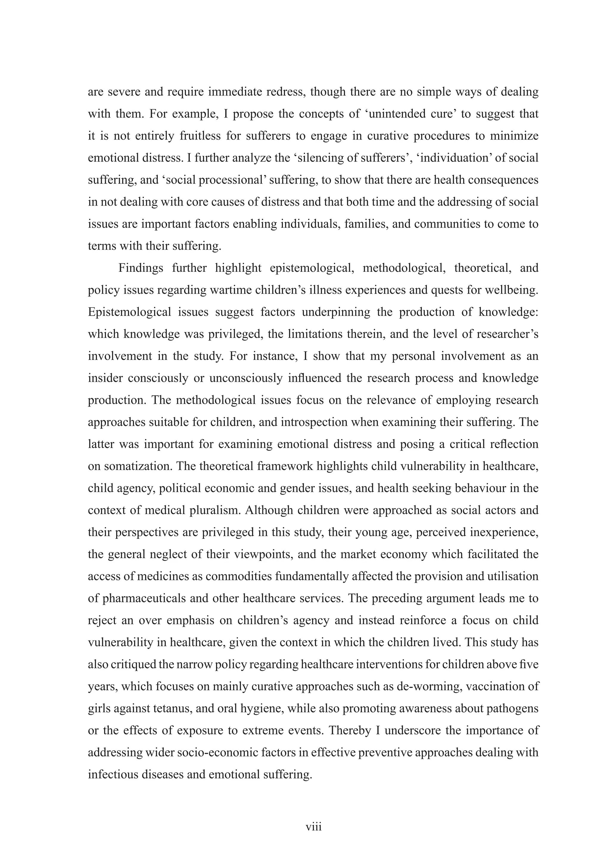 are severe and require immediate redress, though there are no simple ways of dealing
with them. For example, I propose the concepts of ‘unintended cure’ to suggest that
it is not entirely fruitless for sufferers to engage in curative procedures to minimize
emotional distress. I further analyze the ‘silencing of sufferers’, ‘individuation’ of social
suffering, and ‘social processional’ suffering, to show that there are health consequences
in not dealing with core causes of distress and that both time and the addressing of social
issues are important factors enabling individuals, families, and communities to come to
terms with their suffering.
      Findings further highlight epistemological, methodological, theoretical, and
policy issues regarding wartime children’s illness experiences and quests for wellbeing.
Epistemological issues suggest factors underpinning the production of knowledge:
which knowledge was privileged, the limitations therein, and the level of researcher’s
involvement in the study. For instance, I show that my personal involvement as an
insider consciously or unconsciously inﬂuenced the research process and knowledge
production. The methodological issues focus on the relevance of employing research
approaches suitable for children, and introspection when examining their suffering. The
latter was important for examining emotional distress and posing a critical reﬂection
on somatization. The theoretical framework highlights child vulnerability in healthcare,
child agency, political economic and gender issues, and health seeking behaviour in the
context of medical pluralism. Although children were approached as social actors and
their perspectives are privileged in this study, their young age, perceived inexperience,
the general neglect of their viewpoints, and the market economy which facilitated the
access of medicines as commodities fundamentally affected the provision and utilisation
of pharmaceuticals and other healthcare services. The preceding argument leads me to
reject an over emphasis on children’s agency and instead reinforce a focus on child
vulnerability in healthcare, given the context in which the children lived. This study has
also critiqued the narrow policy regarding healthcare interventions for children above ﬁve
years, which focuses on mainly curative approaches such as de-worming, vaccination of
girls against tetanus, and oral hygiene, while also promoting awareness about pathogens
or the effects of exposure to extreme events. Thereby I underscore the importance of
addressing wider socio-economic factors in effective preventive approaches dealing with
infectious diseases and emotional suffering.



                                            viii
 
