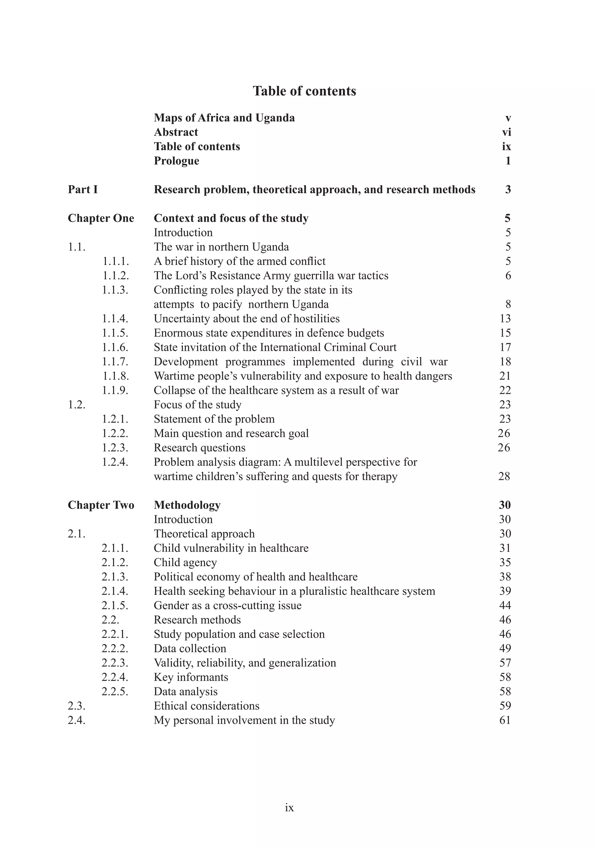 Table of contents
                  Maps of Africa and Uganda                                        v
                  Abstract                                                        vi
                  Table of contents                                               ix
                  Prologue                                                         1

Part I            Research problem, theoretical approach, and research methods     3

Chapter One       Context and focus of the study                                   5
                  Introduction                                                     5
1.1.              The war in northern Uganda                                       5
         1.1.1.   A brief history of the armed conﬂict                             5
         1.1.2.   The Lord’s Resistance Army guerrilla war tactics                 6
         1.1.3.   Conﬂicting roles played by the state in its
                  attempts to pacify northern Uganda                               8
         1.1.4.   Uncertainty about the end of hostilities                        13
         1.1.5.   Enormous state expenditures in defence budgets                  15
         1.1.6.   State invitation of the International Criminal Court            17
         1.1.7.   Development programmes implemented during civil war             18
         1.1.8.   Wartime people’s vulnerability and exposure to health dangers   21
         1.1.9.   Collapse of the healthcare system as a result of war            22
1.2.              Focus of the study                                              23
         1.2.1.   Statement of the problem                                        23
         1.2.2.   Main question and research goal                                 26
         1.2.3.   Research questions                                              26
         1.2.4.   Problem analysis diagram: A multilevel perspective for
                  wartime children’s suffering and quests for therapy             28

Chapter Two       Methodology                                                     30
                  Introduction                                                    30
2.1.              Theoretical approach                                            30
         2.1.1.   Child vulnerability in healthcare                               31
         2.1.2.   Child agency                                                    35
         2.1.3.   Political economy of health and healthcare                      38
         2.1.4.   Health seeking behaviour in a pluralistic healthcare system     39
         2.1.5.   Gender as a cross-cutting issue                                 44
         2.2.     Research methods                                                46
         2.2.1.   Study population and case selection                             46
         2.2.2.   Data collection                                                 49
         2.2.3.   Validity, reliability, and generalization                       57
         2.2.4.   Key informants                                                  58
         2.2.5.   Data analysis                                                   58
2.3.              Ethical considerations                                          59
2.4.              My personal involvement in the study                            61




                                             ix
 