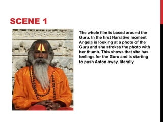 SCENE 1
The whole film is based around the
Guru. In the first Narrative moment
Angela is looking at a photo of the
Guru and she strokes the photo with
her thumb. This shows that she has
feelings for the Guru and is starting
to push Anton away, literally.
 