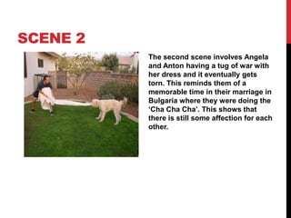 SCENE 2
The second scene involves Angela
and Anton having a tug of war with
her dress and it eventually gets
torn. This reminds them of a
memorable time in their marriage in
Bulgaria where they were doing the
‘Cha Cha Cha’. This shows that
there is still some affection for each
other.
 