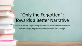 “Only the Forgotten”:
Towards a Better Narrative
Donna B. Nalley, English Program Director, South University Online
Leslie Braniger, English Instructor, National Park College
 