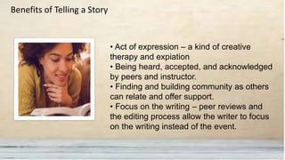 • Act of expression – a kind of creative
therapy and expiation
• Being heard, accepted, and acknowledged
by peers and instructor.
• Finding and building community as others
can relate and offer support.
• Focus on the writing – peer reviews and
the editing process allow the writer to focus
on the writing instead of the event.
Benefits of Telling a Story
 