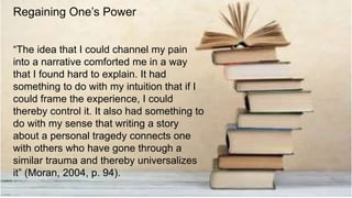 “The idea that I could channel my pain
into a narrative comforted me in a way
that I found hard to explain. It had
something to do with my intuition that if I
could frame the experience, I could
thereby control it. It also had something to
do with my sense that writing a story
about a personal tragedy connects one
with others who have gone through a
similar trauma and thereby universalizes
it” (Moran, 2004, p. 94).
Regaining One’s Power
 