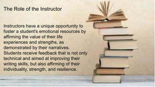 Instructors have a unique opportunity to
foster a student's emotional resources by
affirming the value of their life
experiences and strengths, as
demonstrated by their narratives.
Students receive feedback that is not only
technical and aimed at improving their
writing skills, but also affirming of their
individuality, strength, and resilience.
The Role of the Instructor
 