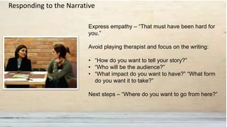 Express empathy – “That must have been hard for
you.”
Avoid playing therapist and focus on the writing:
• “How do you want to tell your story?”
• “Who will be the audience?”
• “What impact do you want to have?” “What form
do you want it to take?”
Next steps – “Where do you want to go from here?”
Responding to the Narrative
 