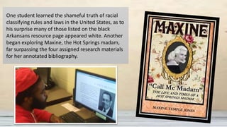 One student learned the shameful truth of racial
classifying rules and laws in the United States, as to
his surprise many of those listed on the black
Arkansans resource page appeared white. Another
began exploring Maxine, the Hot Springs madam,
far surpassing the four assigned research materials
for her annotated bibliography.
 