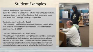 “Miracle Moonshine” by Joshua Gill:
It was the summer of 1922 when I left my wife without a husband.
I was shot down in front of the Southern Club on my way home
from work, didn’t even get to say goodbye to her.
“Forbidden Love” by Jennifer DuVall:
“The truth was I had found my soulmate; however, he was white,
and I was not allowed to love a white man. The last time I saw
Jason was June 6, 1936.”
“The First Day of School” by Daisha Dixon:
“This all began in fall of 1967 having these nine children coming to
our school in Little Rock, Arkansas went nationwide on all news
stations. At the time Orval E. Faubus was the first governor that
was re-elected for at least six terms. President Eisenhower sent
troops to help the negros attend school at Central High School.”
Student Examples
 