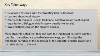 Key Takeaways
• Developed research skills by consulting library databases
• Learned about local history
• Practiced techniques used in traditional narrative (main point, logical
organization, dialogue, vivid imagery, descriptive details)
• Invested themselves in the creative process
Many students noted that they like both the traditional narrative and this
one. Both narratives are valuable in many ways, and I’ll assign the
traditional narrative at the beginning of the semester and the gravestone
narrative closer to the end.
 