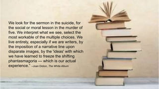We look for the sermon in the suicide, for
the social or moral lesson in the murder of
five. We interpret what we see, select the
most workable of the multiple choices. We
live entirely, especially if we are writers, by
the imposition of a narrative line upon
disparate images, by the 'ideas' with which
we have learned to freeze the shifting
phantasmagoria — which is our actual
experience.” –Joan Didion, The White Album
 