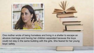 One mother wrote of being homeless and living in a shelter to escape an
abusive marriage and having her children separated because the boys
could not stay in the same building with the girls. She feared for her young
boys’ safety.
 