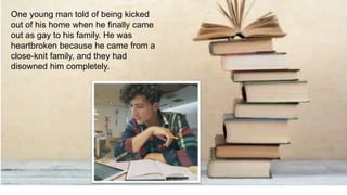 One young man told of being kicked
out of his home when he finally came
out as gay to his family. He was
heartbroken because he came from a
close-knit family, and they had
disowned him completely.
 