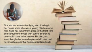 One woman wrote a terrifying tale of hiding in
her house when she was a young child as some
men hung her father from a tree in the front yard
and sprayed the house with bullets so that no
one could come to his rescue. He died, and
even though she was a helpless child, she had
never gotten over that horrible misplaced guilt.
 