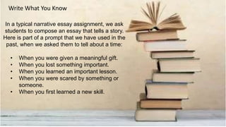 In a typical narrative essay assignment, we ask
students to compose an essay that tells a story.
Here is part of a prompt that we have used in the
past, when we asked them to tell about a time:
• When you were given a meaningful gift.
• When you lost something important.
• When you learned an important lesson.
• When you were scared by something or
someone.
• When you first learned a new skill.
Write What You Know
 