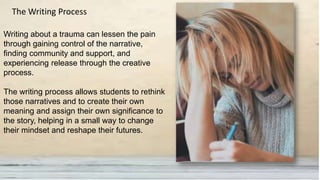 Writing about a trauma can lessen the pain
through gaining control of the narrative,
finding community and support, and
experiencing release through the creative
process.
The writing process allows students to rethink
those narratives and to create their own
meaning and assign their own significance to
the story, helping in a small way to change
their mindset and reshape their futures.
The Writing Process
 