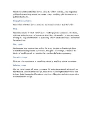Are stories written in the first person about the writers own life .Some magazines 
publish short autobiographical narratives .Longer autobiographical narratives are 
published as books . 
Biographical narratives 
Are written in th third person about the life of someone other than the writer . 
Blogs 
Are online forums in which writers there autobiographical narratives , reflections , 
opinions , and other types of comments .Most blogs allow readers to post responses . 
Writing in a blog is not the same as publishing since it is not considered a permanent 
from of writing . 
Diary entries 
Are intended only for the writer , unless the writer decides to share theme. They 
include the writers personal experiences , thoughts , and feelings .Sometimes the 
diaries of notable people are published are published after they pass away . 
Narratives essays 
Illustrate a theme with one or more biographical or autobiographical narratives . 
Reflected essays 
Like narrative essays , tell about events that the writer experienced , witnessed , or 
heard about . Unlike narrative essays , focus more on sharing the observations and 
insights that writers gained from these experience .Magazines and newspaper often 
feature reflective essays . 
