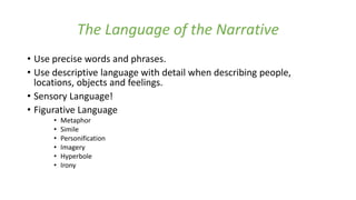 The Language of the Narrative
• Use precise words and phrases.
• Use descriptive language with detail when describing people,
locations, objects and feelings.
• Sensory Language!
• Figurative Language
• Metaphor
• Simile
• Personification
• Imagery
• Hyperbole
• Irony
 