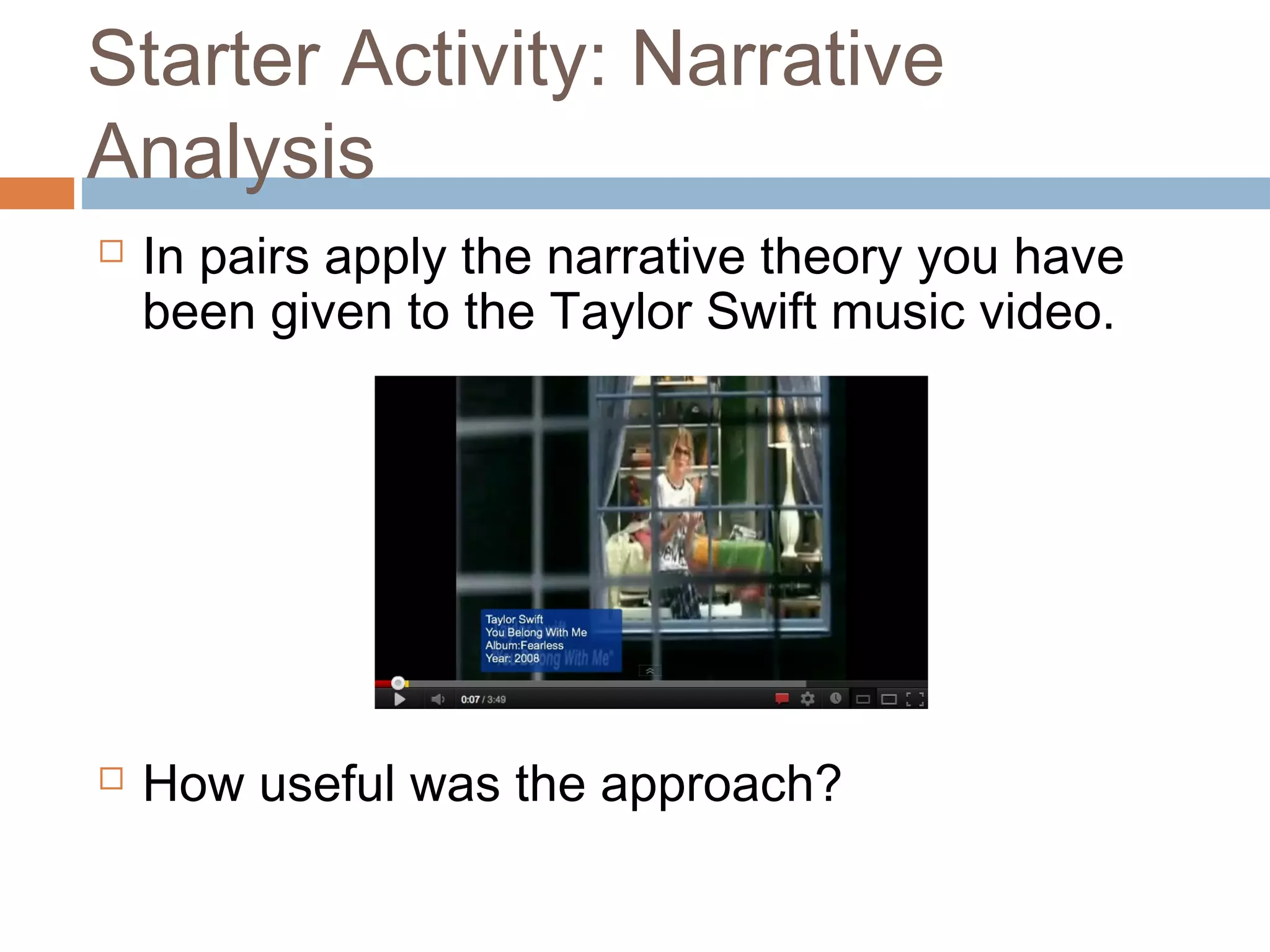 Starter Activity: Narrative 
Analysis 
 In pairs apply the narrative theory you have 
been given to the Taylor Swift music video. 
 How useful was the approach? 
 