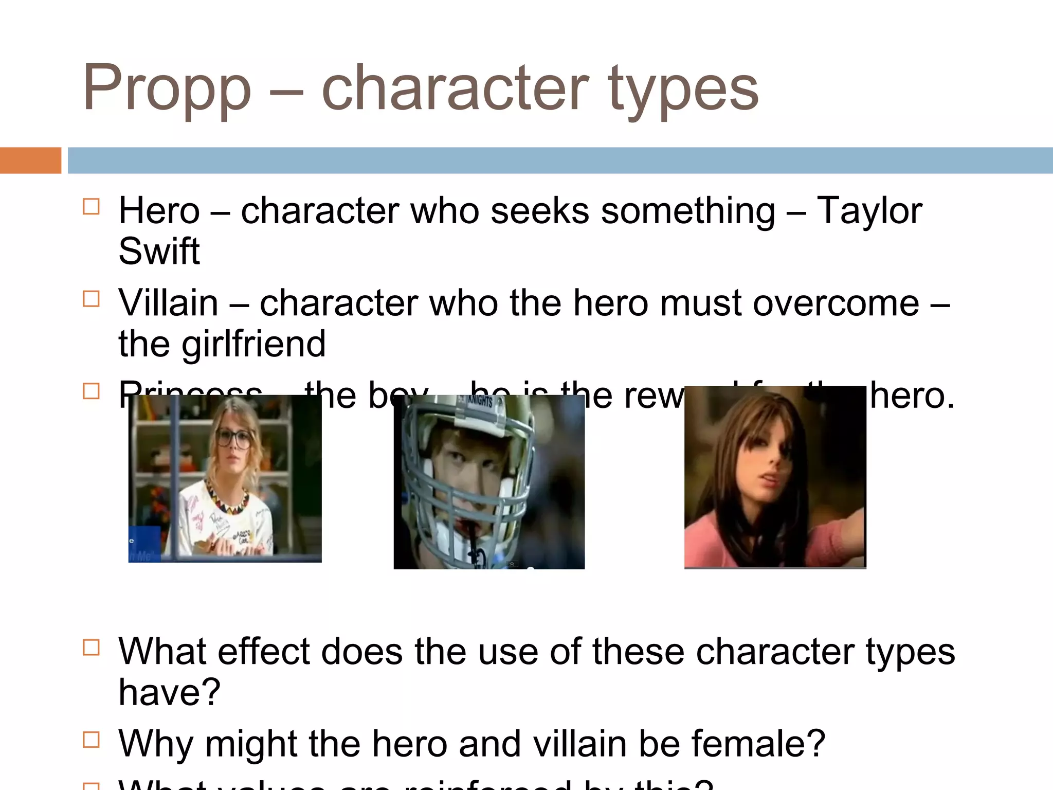 Propp – character types 
 Hero – character who seeks something – Taylor 
Swift 
 Villain – character who the hero must overcome – 
the girlfriend 
 Princess – the boy – he is the reward for the hero. 
 What effect does the use of these character types 
have? 
 Why might the hero and villain be female? 
 What values are reinforced by this? 
 
