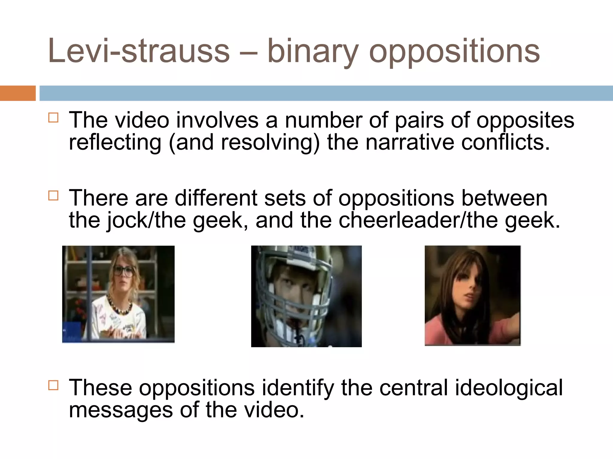 Levi-strauss – binary oppositions 
 The video involves a number of pairs of opposites 
reflecting (and resolving) the narrative conflicts. 
 There are different sets of oppositions between 
the jock/the geek, and the cheerleader/the geek. 
 These oppositions identify the central ideological 
messages of the video. 
 