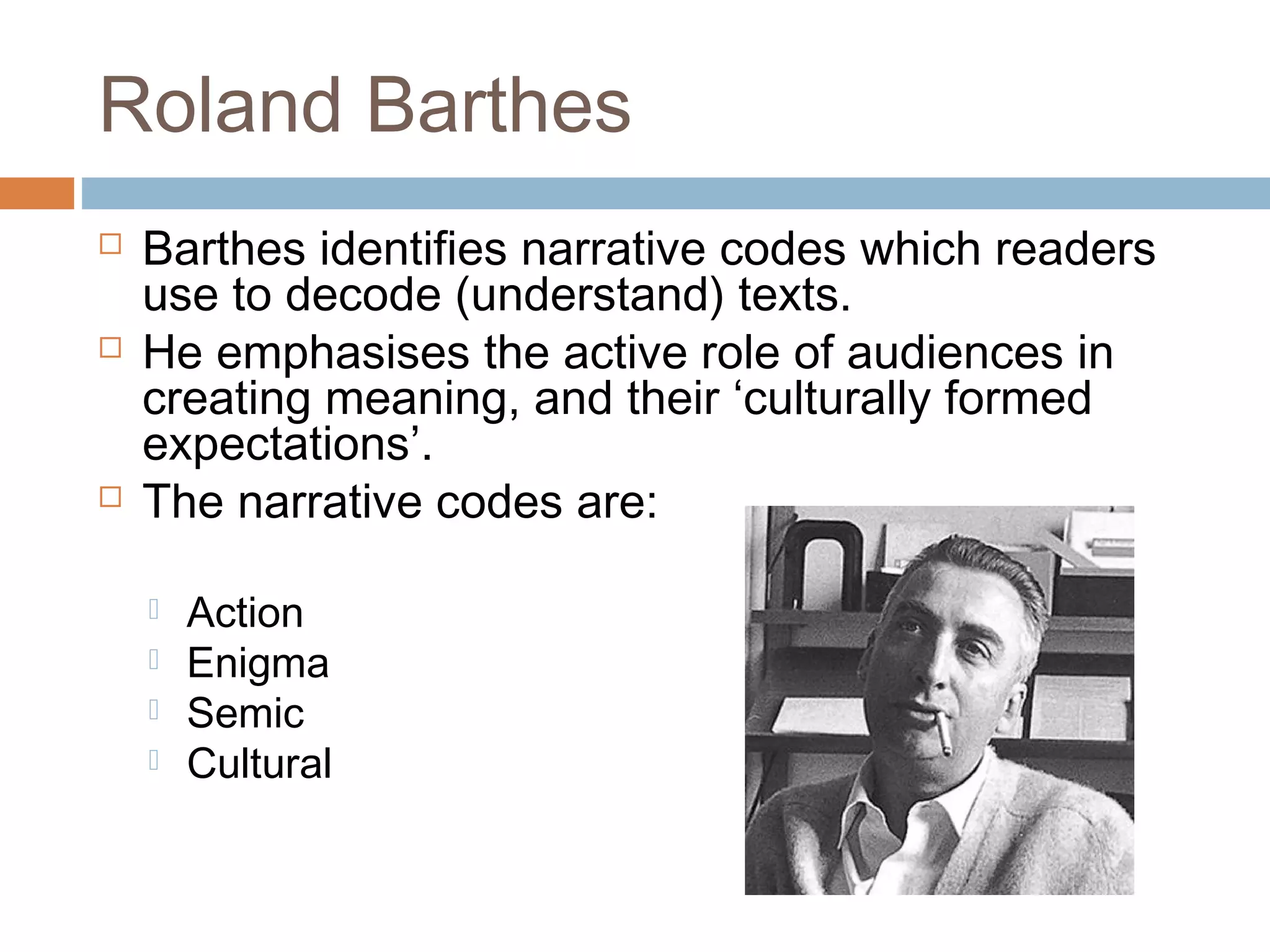 Roland Barthes 
 Barthes identifies narrative codes which readers 
use to decode (understand) texts. 
 He emphasises the active role of audiences in 
creating meaning, and their ‘culturally formed 
expectations’. 
 The narrative codes are: 
 Action 
 Enigma 
 Semic 
 Cultural 
 