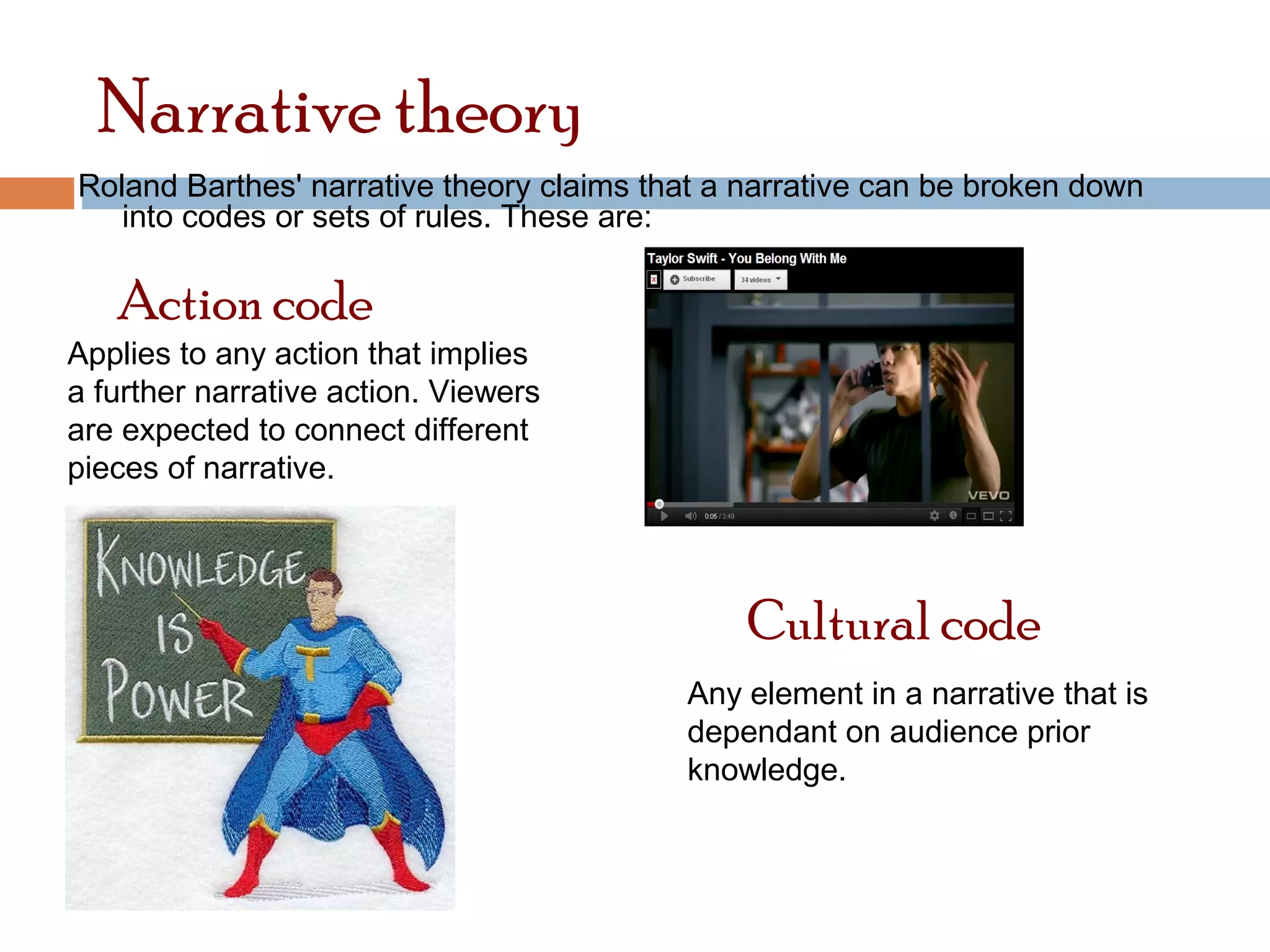 Narrative theory 
Roland Barthes' narrative theory claims that a narrative can be broken down 
into codes or sets of rules. These are: 
Action code 
Applies to any action that implies 
a further narrative action. Viewers 
are expected to connect different 
pieces of narrative. 
Cultural code 
Any element in a narrative that is 
dependant on audience prior 
knowledge. 
 