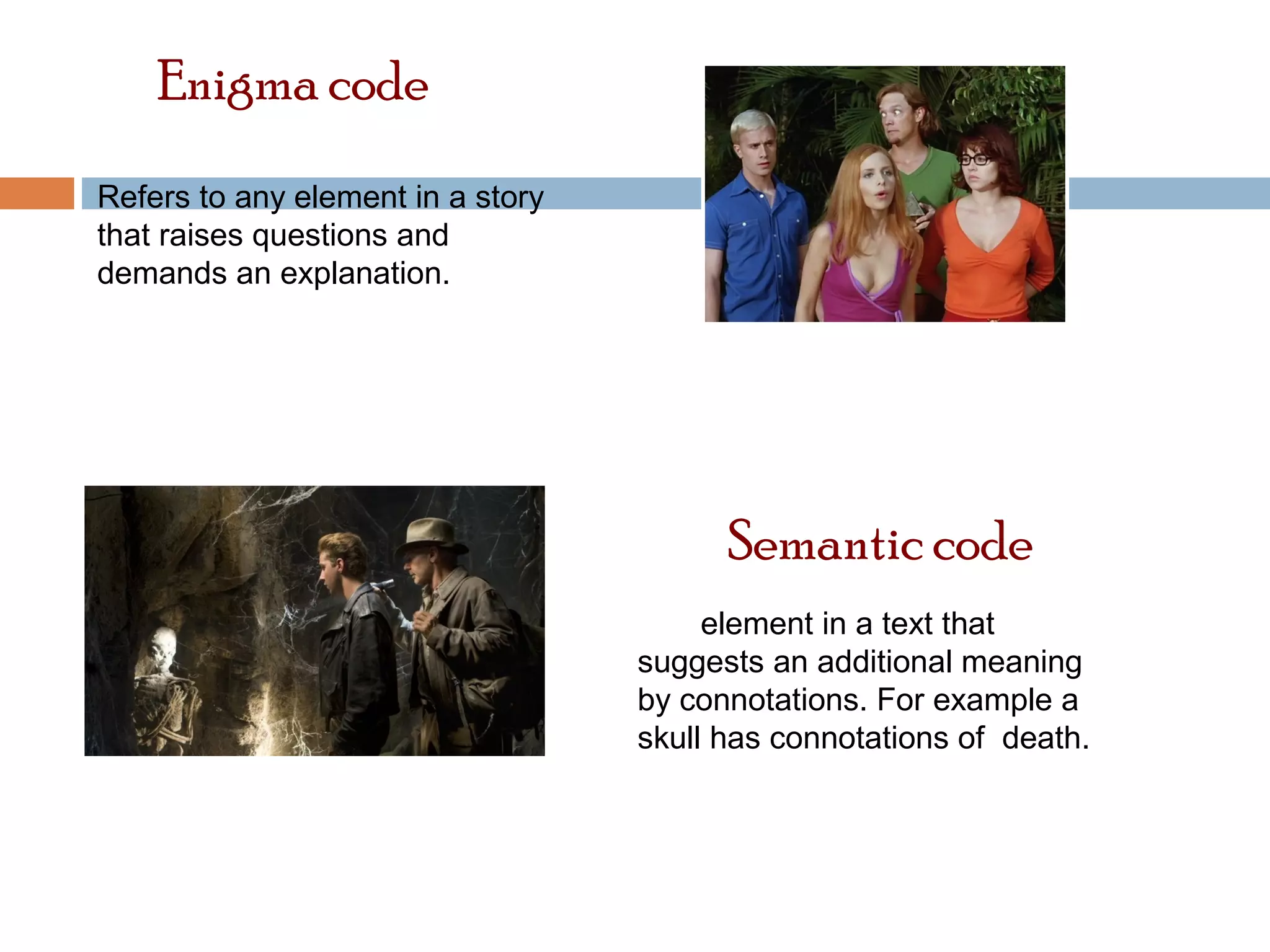 Enigma code 
Refers to any element in a story 
that raises questions and 
demands an explanation. 
Semantic code 
Any element in a text that 
suggests an additional meaning 
by connotations. For example a 
skull has connotations of death. 
 
