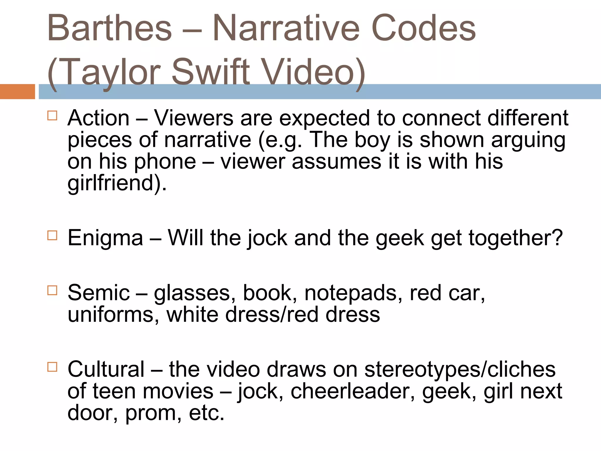 Barthes – Narrative Codes 
(Taylor Swift Video) 
 Action – Viewers are expected to connect different 
pieces of narrative (e.g. The boy is shown arguing 
on his phone – viewer assumes it is with his 
girlfriend). 
 Enigma – Will the jock and the geek get together? 
 Semic – glasses, book, notepads, red car, 
uniforms, white dress/red dress 
 Cultural – the video draws on stereotypes/cliches 
of teen movies – jock, cheerleader, geek, girl next 
door, prom, etc. 
 