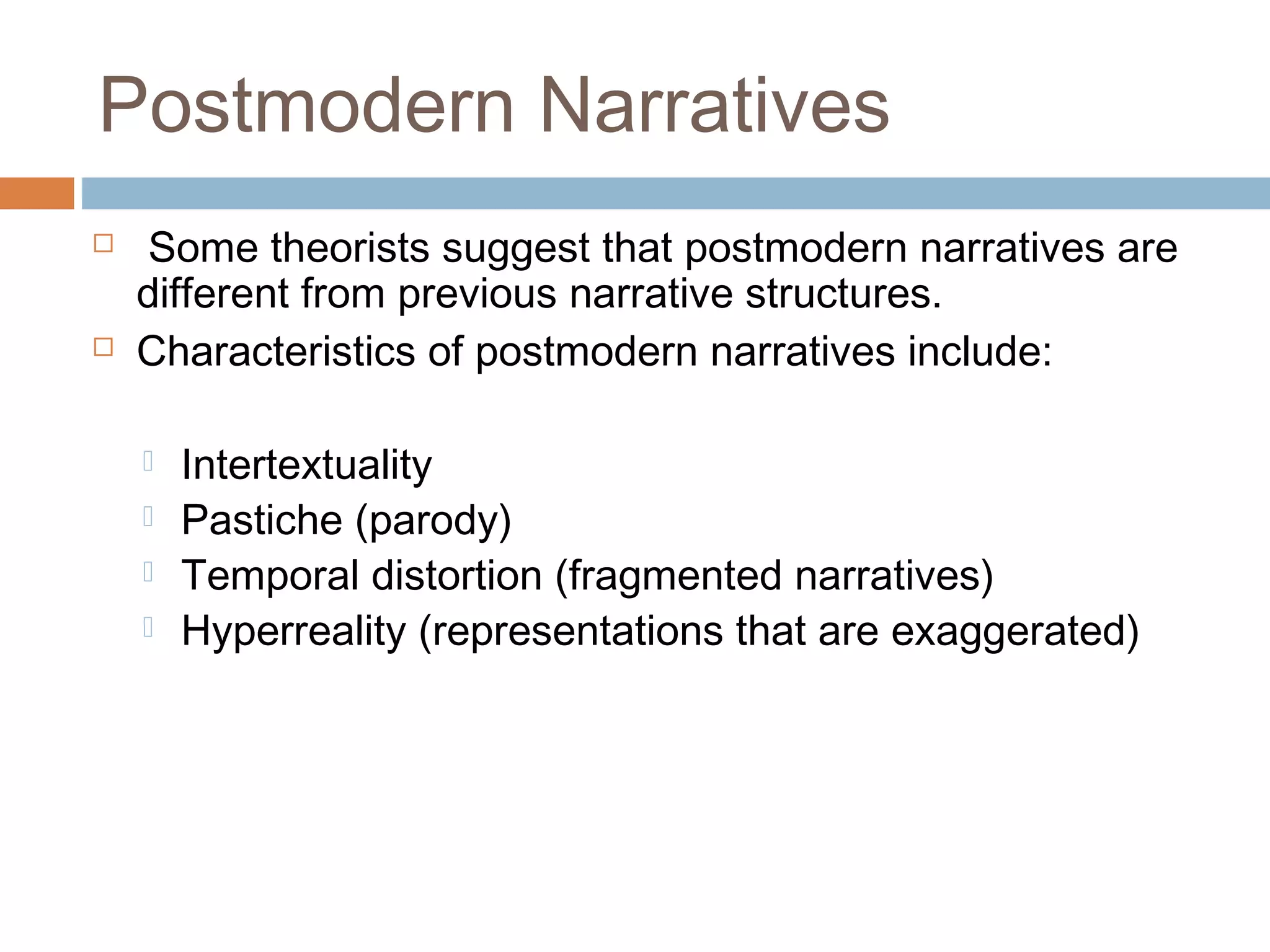 Postmodern Narratives 
 Some theorists suggest that postmodern narratives are 
different from previous narrative structures. 
 Characteristics of postmodern narratives include: 
 Intertextuality 
 Pastiche (parody) 
 Temporal distortion (fragmented narratives) 
 Hyperreality (representations that are exaggerated) 
 