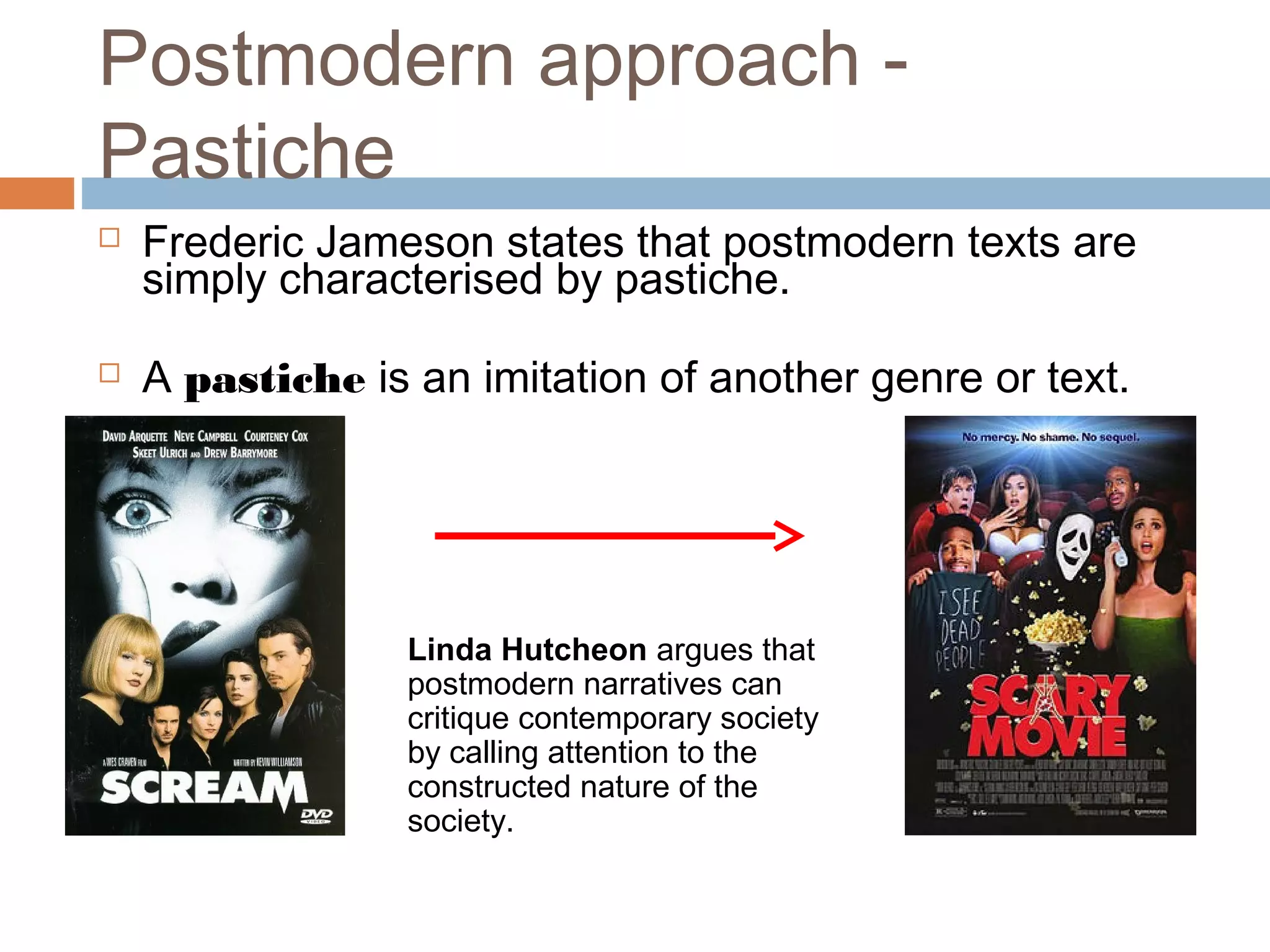 Postmodern approach - 
Pastiche 
 Frederic Jameson states that postmodern texts are 
simply characterised by pastiche. 
 A pastiche is an imitation of another genre or text. 
Linda Hutcheon argues that 
postmodern narratives can 
critique contemporary society 
by calling attention to the 
constructed nature of the 
society. 
 