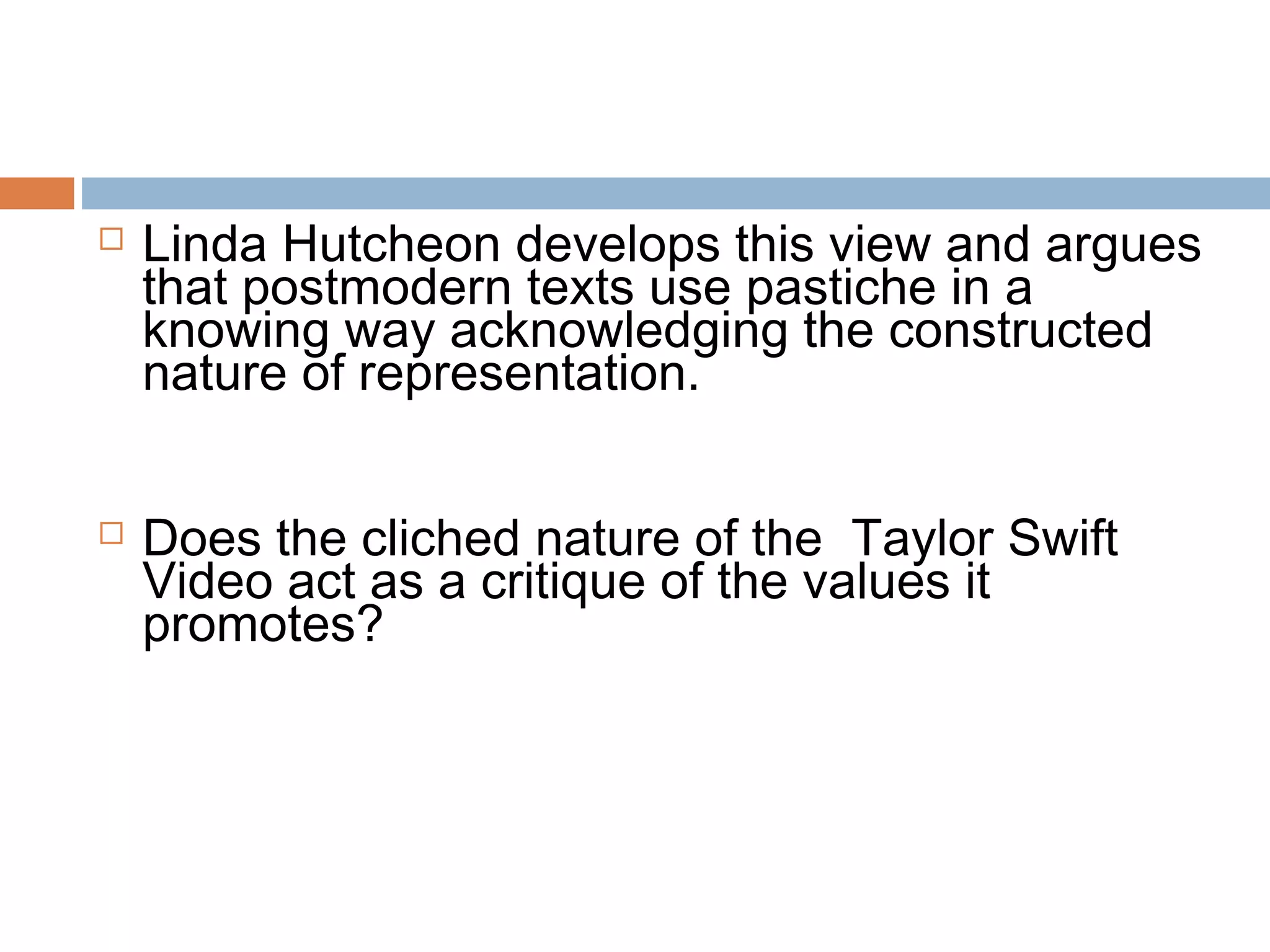  Linda Hutcheon develops this view and argues 
that postmodern texts use pastiche in a 
knowing way acknowledging the constructed 
nature of representation. 
 Does the cliched nature of the Taylor Swift 
Video act as a critique of the values it 
promotes? 
 