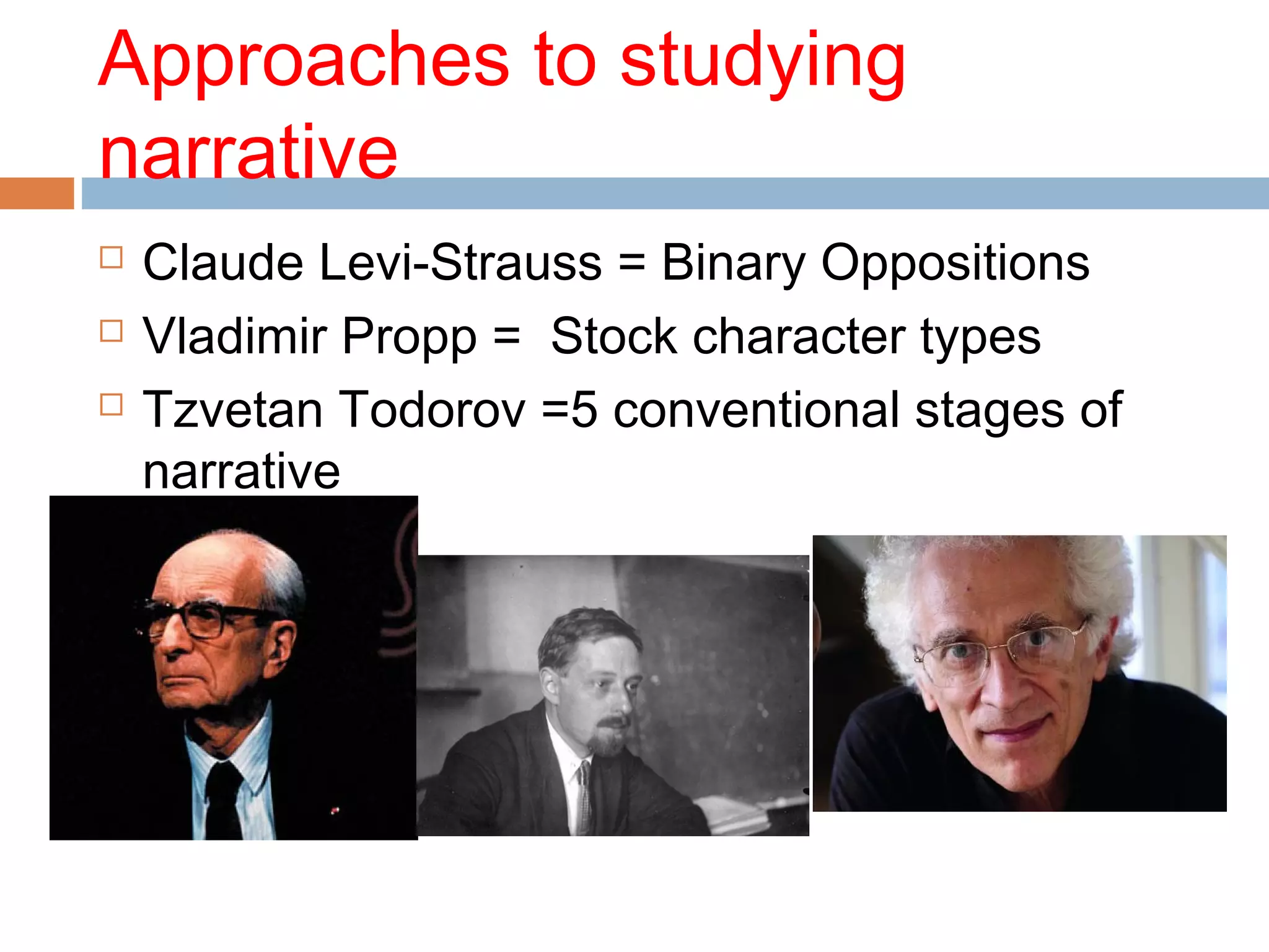 Approaches to studying 
narrative 
 Claude Levi-Strauss = Binary Oppositions 
 Vladimir Propp = Stock character types 
 Tzvetan Todorov =5 conventional stages of 
narrative 
 