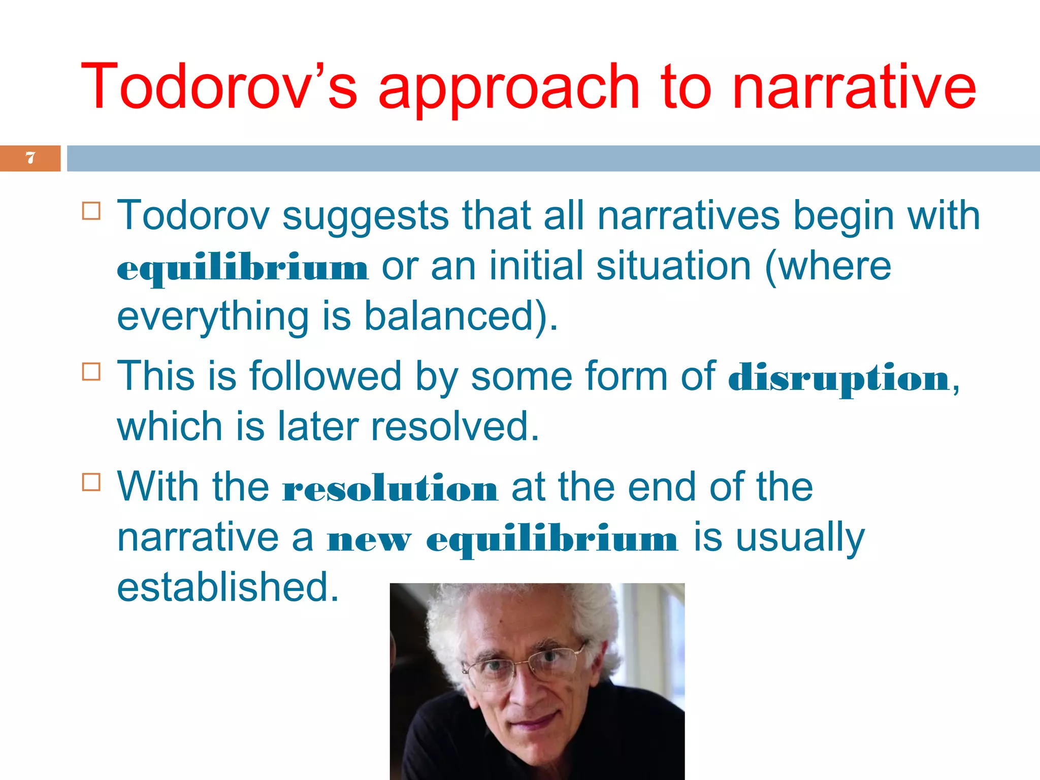 Todorov’s approach to narrative 
7 
 Todorov suggests that all narratives begin with 
equilibrium or an initial situation (where 
everything is balanced). 
 This is followed by some form of disruption, 
which is later resolved. 
 With the resolution at the end of the 
narrative a new equilibrium is usually 
established. 
 