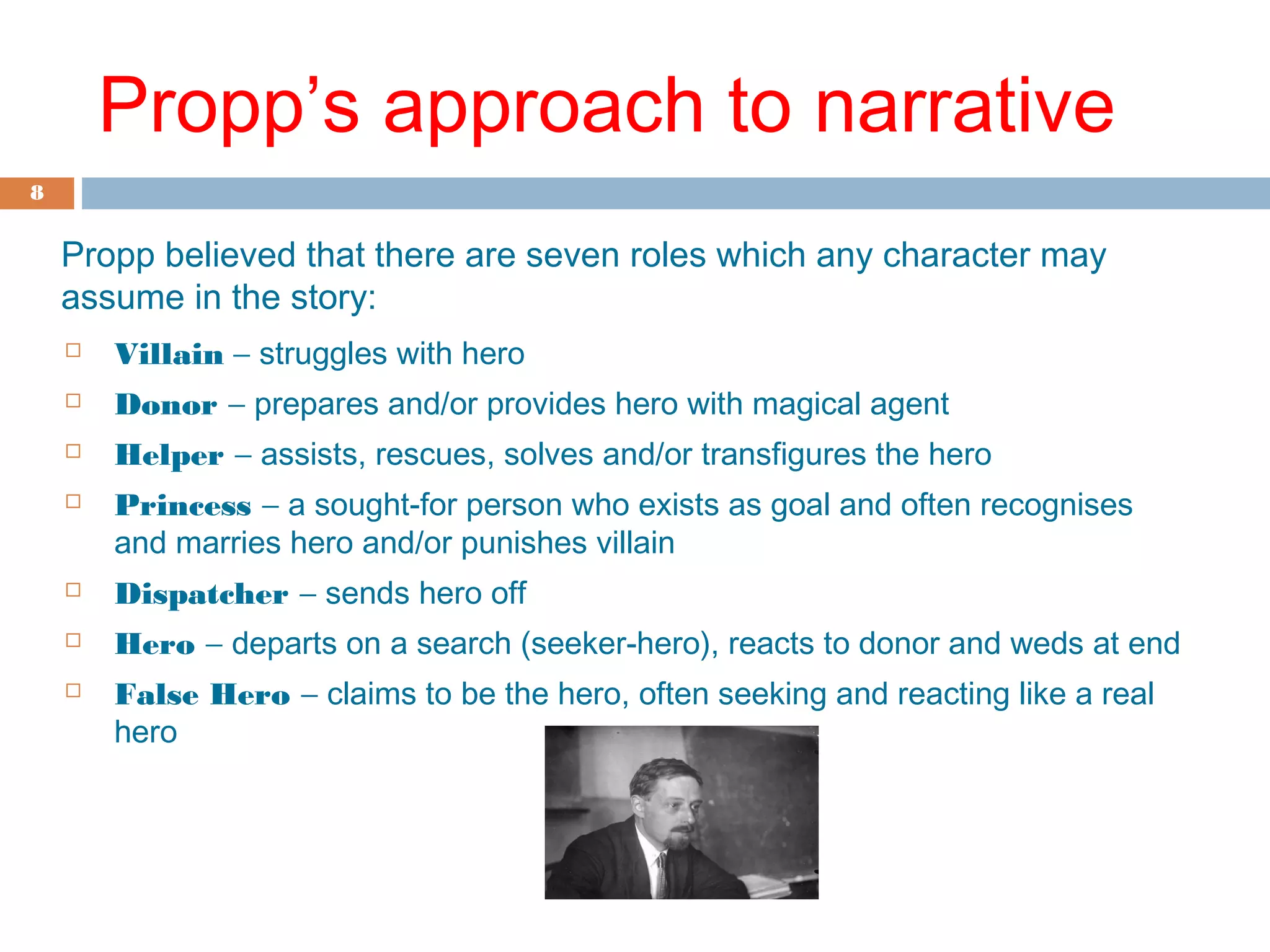 8 
Propp’s approach to narrative 
Propp believed that there are seven roles which any character may 
assume in the story: 
 Villain - struggles with hero 
 Donor - prepares and/or provides hero with magical agent 
 Helper - assists, rescues, solves and/or transfigures the hero 
 Princess - a sought-for person who exists as goal and often recognises 
and marries hero and/or punishes villain 
 Dispatcher - sends hero off 
 Hero - departs on a search (seeker-hero), reacts to donor and weds at end 
 False Hero - claims to be the hero, often seeking and reacting like a real 
hero 
 