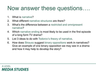 Now answer these questions….
1. What is narrative?
2. What different narrative structures are there?
3. What’s the difference between a restricted and omnipresent
narrative?
4. Which narrative ending is most likely to be used in the first episode
of a long form TV drama?
5. List 3 ideas to do with Todorov’s theory of narrative.
6. How does Strauss suggest binary oppositions work in narratives?
Give an example of one binary opposition we may see in a drama
and how it may help to develop the story?
 