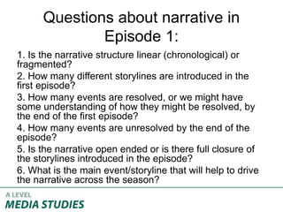 Questions about narrative in
Episode 1:
1. Is the narrative structure linear (chronological) or
fragmented?
2. How many different storylines are introduced in the
first episode?
3. How many events are resolved, or we might have
some understanding of how they might be resolved, by
the end of the first episode?
4. How many events are unresolved by the end of the
episode?
5. Is the narrative open ended or is there full closure of
the storylines introduced in the episode?
6. What is the main event/storyline that will help to drive
the narrative across the season?
 