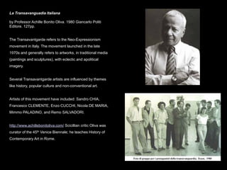 La Transavanguadia Italiana

by Professor Achille Bonito Oliva. 1980 Giancarlo Politi
Editore. 127pp.


The Transavantgarde refers to the Neo-Expressionism
movement in Italy. The movement launched in the late
1970s and generally refers to artworks, in traditional media
(paintings and sculptures), with eclectic and apolitical
imagery.


Several Transavantgarde artists are influenced by themes
like history, popular culture and non-conventional art.


Artists of this movement have included: Sandro CHIA,
Francesco CLEMENTE, Enzo CUCCHI, Nicola DE MARIA,
Mimmo PALADINO, and Remo SALVADORI.


http://www.achillebonitoliva.com/ Scicillian critic Oliva was
curator of the 45th Venice Biennale; he teaches History of
Contemporary Art in Rome.
 